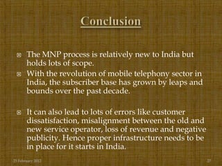      The MNP process is relatively new to India but
       holds lots of scope.
      With the revolution of mobile telephony sector in
       India, the subscriber base has grown by leaps and
       bounds over the past decade.

      It can also lead to lots of errors like customer
       dissatisfaction, misalignment between the old and
       new service operator, loss of revenue and negative
       publicity. Hence proper infrastructure needs to be
       in place for it starts in India.
25 February 2012                                            27
 
