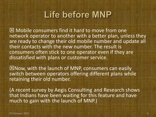  Mobile consumers find it hard to move from one
network operator to another with a better plan, unless they
are ready to change their old mobile number and update all
their contacts with the new number. The result is
consumers often stick to one operator even if they are
dissatisfied with plans or customer service.
Now, with the launch of MNP, consumers can easily
switch between operators offering different plans while
retaining their old number.
(A recent survey by Aegis Consulting and Research shows
that Indians have been waiting for this feature and have
much to gain with the launch of MNP.)

25 February 2012                                              4
 