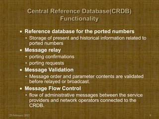    Reference database for the ported numbers
            • Storage of present and historical information related to
               ported numbers
           Message relay
            • porting confirmations
            • porting requests
           Message Validation
            • Message order and parameter contents are validated
               before relayed or broadcast.
           Message Flow Control
            • flow of administrative messages between the service
               providers and network operators connected to the
               CRDB.
25 February 2012                                                         8
 