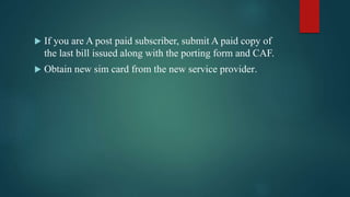  If you are A post paid subscriber, submit A paid copy of
the last bill issued along with the porting form and CAF.
 Obtain new sim card from the new service provider.
 