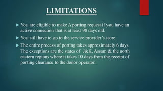 LIMITATIONS
 You are eligible to make A porting request if you have an
active connection that is at least 90 days old.
 You still have to go to the service provider’s store.
 The entire process of porting takes approximately 6 days.
The exceptions are the states of J&K, Assam & the north
eastern regions where it takes 10 days from the receipt of
porting clearance to the donor operator.
 