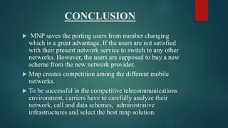 CONCLUSION
 MNP saves the porting users from number changing
which is a great advantage. If the users are not satisfied
with their present network service to switch to any other
networks. However, the users are supposed to buy a new
scheme from the new network provider.
 Mnp creates competition among the different mobile
networks.
 To be successful in the competitive telecommunications
environment, carriers have to carefully analyze their
network, call and data schemes, administrative
infrastructures and select the best mnp solution.
 