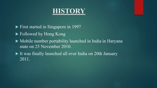HISTORY
 First started in Singapore in 1997
 Followed by Hong Kong
 Mobile number portability launched in India in Haryana
state on 25 November 2010.
 It was finally launched all over India on 20th January
2011.
 