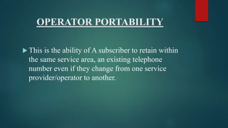 OPERATOR PORTABILITY
 This is the ability of A subscriber to retain within
the same service area, an existing telephone
number even if they change from one service
provider/operator to another.
 