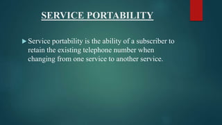 SERVICE PORTABILITY
 Service portability is the ability of a subscriber to
retain the existing telephone number when
changing from one service to another service.
 