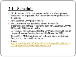 2.1-  Schedule23rd September, 2009 laying down the basic business process framework for implementation of mobile number portability in the country 31st December, 2009 proposed dateThe Government has decided to extend the time for implementation of these regulations from 31st December, 2009 to 31st March, 2010, for all circles Government has announced that the MNP services would start in Haryana Licensed Service Area on 25th November 201020 Jan 2011. Mobile customers of India can easily switchover from one service provider to anotherSource - http://www.trai.gov.in/WriteReadData/trai/upload/Regulations/91/MNPRegulation_amendment28jan10.pdf
