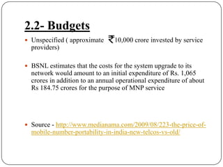 2.2- BudgetsUnspecified ( approximate  Rs10,000 crore invested by service providers) BSNL estimates that the costs for the system upgrade to its network would amount to an initial expenditure of Rs. 1,065 crores in addition to an annual operational expenditure of about Rs 184.75 crores for the purpose of MNP serviceSource - http://www.medianama.com/2009/08/223-the-price-of-mobile-number-portability-in-india-new-telcos-vs-old/