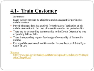 4.1-  Train Customer	Awareness	Every subscriber shall be eligible to make a request for porting his mobile numberPeriod of ninety days has expired from the date of activation of his mobile connection in the case of a mobile number not ported earlierThere are no outstanding payments due to the Donor Operator by way of pending bills or billsThere is no pending request for change of ownership of the mobile numberPorting of the concerned mobile number has not been prohibited by a Court of LawSource - http://www.trai.gov.in/WriteReadData/trai/upload/Regulations/89/Regulation23sep09.pdf