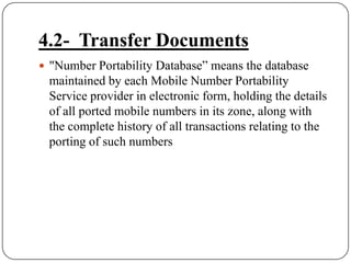 4.2-  Transfer Documents"Number Portability Database” means the database maintained by each Mobile Number Portability Service provider in electronic form, holding the details of all ported mobile numbers in its zone, along with the complete history of all transactions relating to the porting of such numbers