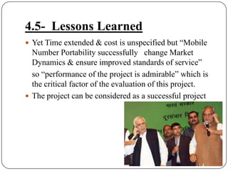 4.5-  Lessons LearnedYet Time extended & cost is unspecified but “Mobile Number Portability successfully   change Market Dynamics & ensure improved standards of service” 	so “performance of the project is admirable” which is the critical factor of the evaluation of this project.The project can be considered as a successful project
