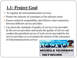 1.1- Project Goal To regulate the telecommunication servicesProtect the interests of consumers of the telecom sectorEnsure technical compatibility and effective inter-connection between different service providersLay-down the standards of quality of service to be provided by the service providers and ensure the quality of service and conduct the periodical survey of such service provided by the service providers so as to protect the interest of the consumers of telecommunications service 