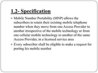 1.2- SpecificationMobile Number Portability (MNP) allows the subscribers to retain their existing mobile telephone number when they move from one Access Provider to another irrespective of the mobile technology or from one cellular mobile technology to another of the same Access Provider, in a licensed service area Every subscriber shall be eligible to make a request for porting his mobile number