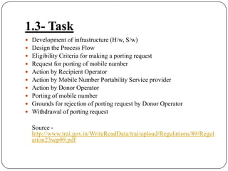 1.3- TaskDevelopment of infrastructure (H/w, S/w)Design the Process FlowEligibility Criteria for making a porting requestRequest for porting of mobile numberAction by Recipient OperatorAction by Mobile Number Portability Service providerAction by Donor OperatorPorting of mobile numberGrounds for rejection of porting request by Donor OperatorWithdrawal of porting request	Source - http://www.trai.gov.in/WriteReadData/trai/upload/Regulations/89/Regulation23sep09.pdf