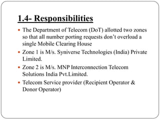1.4- ResponsibilitiesThe Department of Telecom (DoT) allotted two zones so that all number porting requests don’t overload a single Mobile Clearing HouseZone 1 is M/s. Syniverse Technologies (India) Private Limited.Zone 2 is M/s. MNP Interconnection Telecom Solutions India Pvt.Limited.Telecom Service provider (Recipient Operator & Donor Operator)