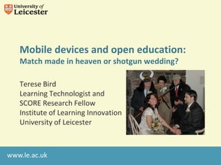 Mobile devices and open education:
   Match made in heaven or shotgun wedding?

   Terese Bird
   Learning Technologist and
   SCORE Research Fellow
   Institute of Learning Innovation
   University of Leicester



www.le.ac.uk
 
