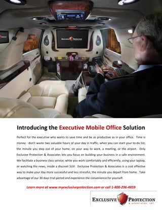Introducing the Executive Mobile Office Solution
Perfect for the executive who wants to save time and be as productive as in your office. Time is
money - don’t waste two valuable hours of your day in traffic, when you can start your to-do list,
the minute you step out of your home, on your way to work, a meeting, or the airport. Only
Exclusive Protection & Associates lets you focus on building your business in a safe environment.
We facilitate a business class service, while you work comfortably and efficiently, using your laptop,
or watching the news, inside a discreet SUV. Exclusive Protection & Associates is a cost effective
way to make your day more successful and less stressful, the minute you depart from home. Take
advantage of our 30 days trial period and experience the convenience for yourself.

       Learn more at www.myexclusiveprotection.com or call 1-800-296-4859
 