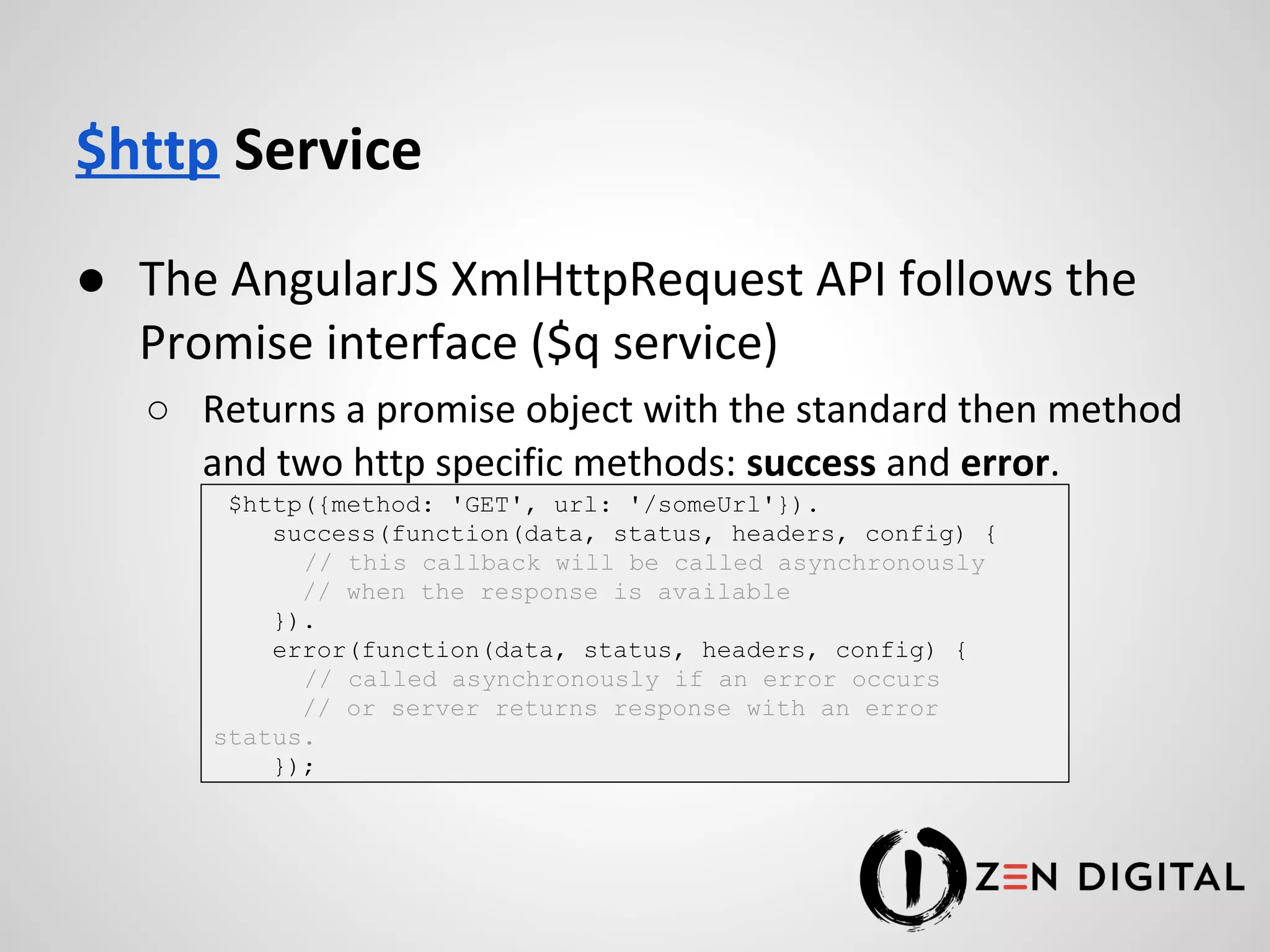 $http Service ● The AngularJS XmlHttpRequest API follows the Promise interface ($q service) ○ Returns a promise object with the standard then method and two http specific methods: success and error. $http({method: 'GET', url: '/someUrl'}). success(function(data, status, headers, config) { // this callback will be called asynchronously // when the response is available }). error(function(data, status, headers, config) { // called asynchronously if an error occurs // or server returns response with an error status. }); 