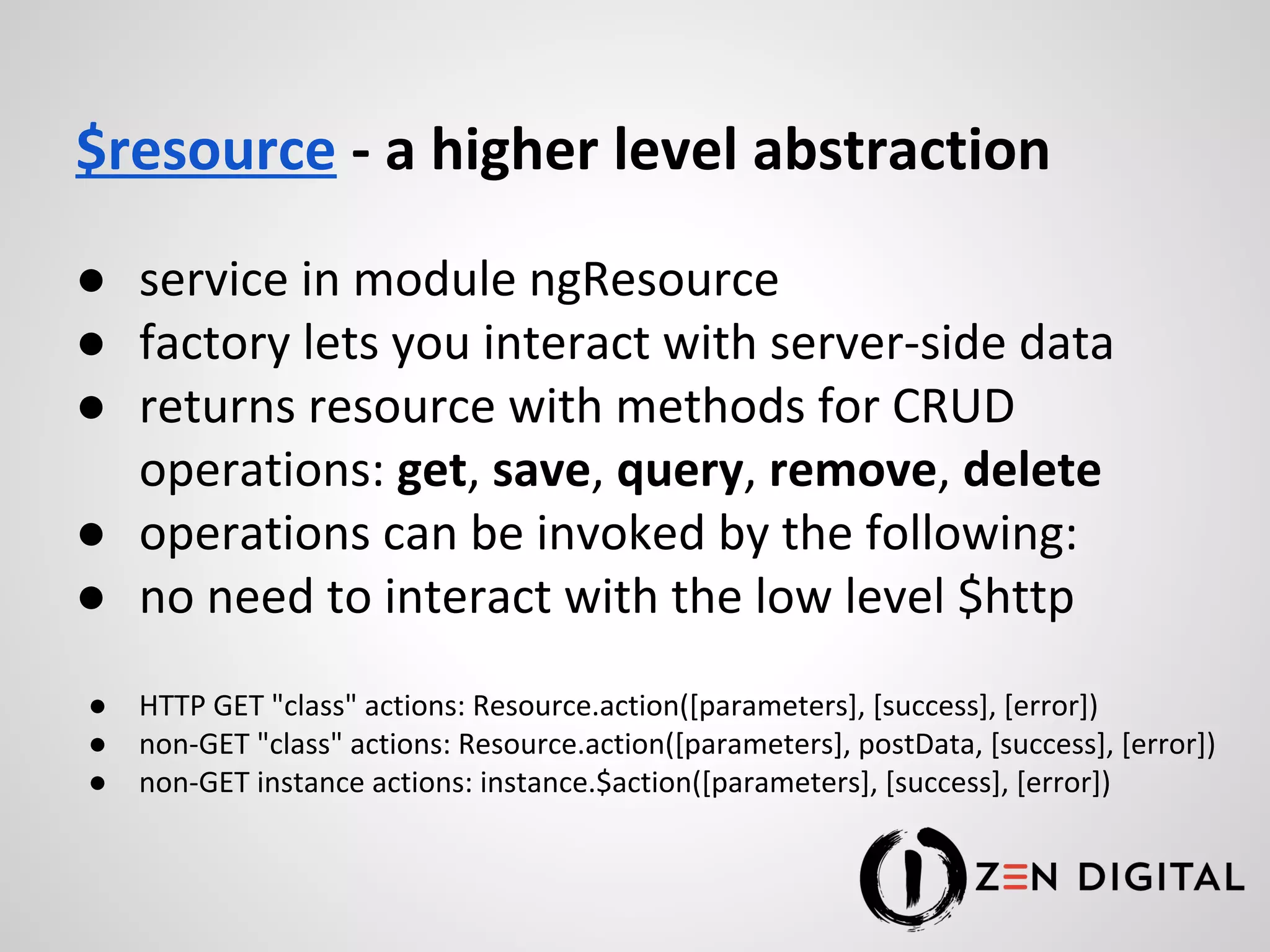 $resource - a higher level abstraction ● service in module ngResource ● factory lets you interact with server-side data ● returns resource with methods for CRUD operations: get, save, query, remove, delete ● operations can be invoked by the following: ● no need to interact with the low level $http ● HTTP GET "class" actions: Resource.action([parameters], [success], [error]) ● non-GET "class" actions: Resource.action([parameters], postData, [success], [error]) ● non-GET instance actions: instance.$action([parameters], [success], [error]) 