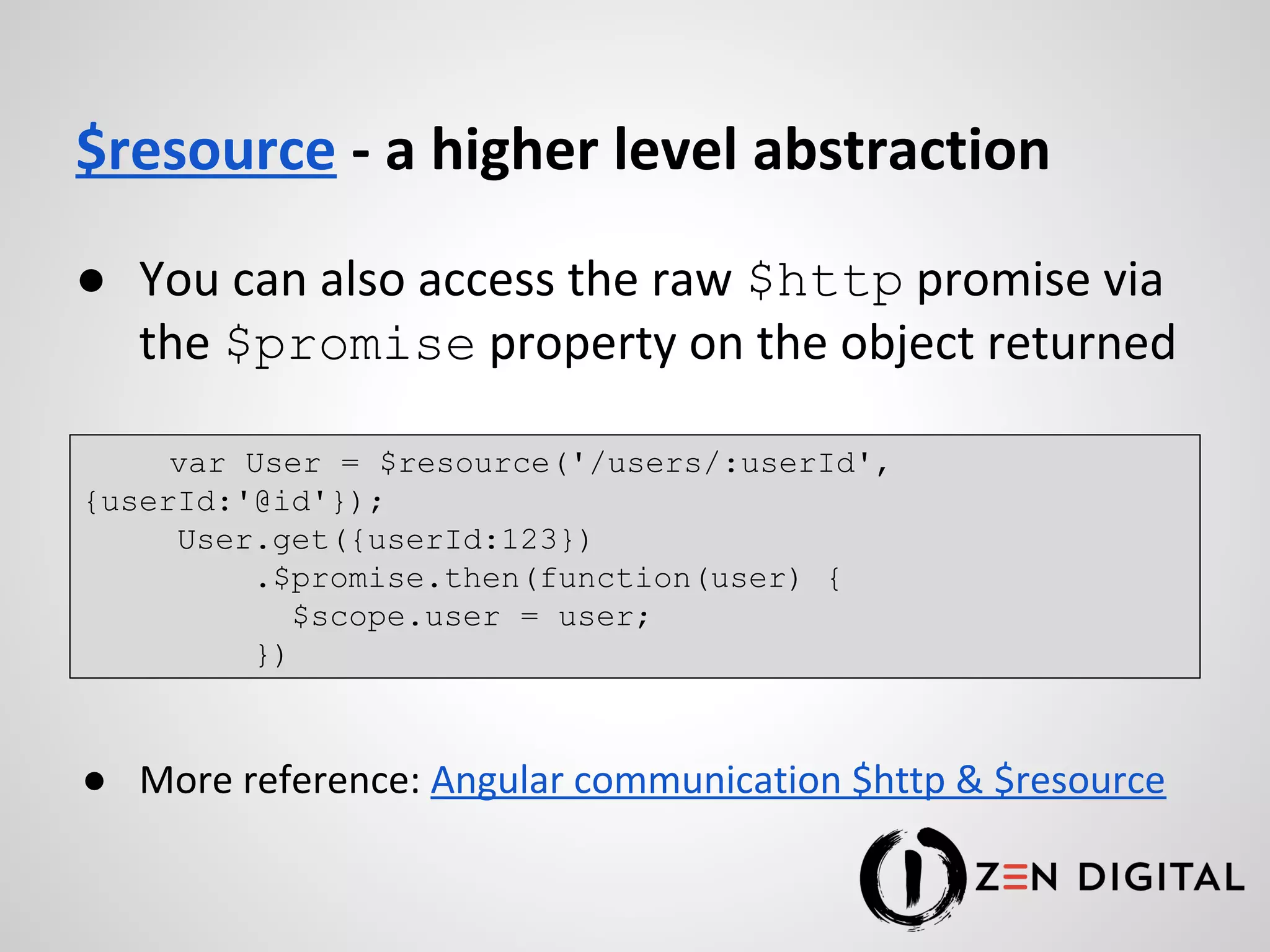 $resource - a higher level abstraction ● You can also access the raw $http promise via the $promise property on the object returned ● More reference: Angular communication $http & $resource var User = $resource('/users/:userId', {userId:'@id'}); User.get({userId:123}) .$promise.then(function(user) { $scope.user = user; }) 
