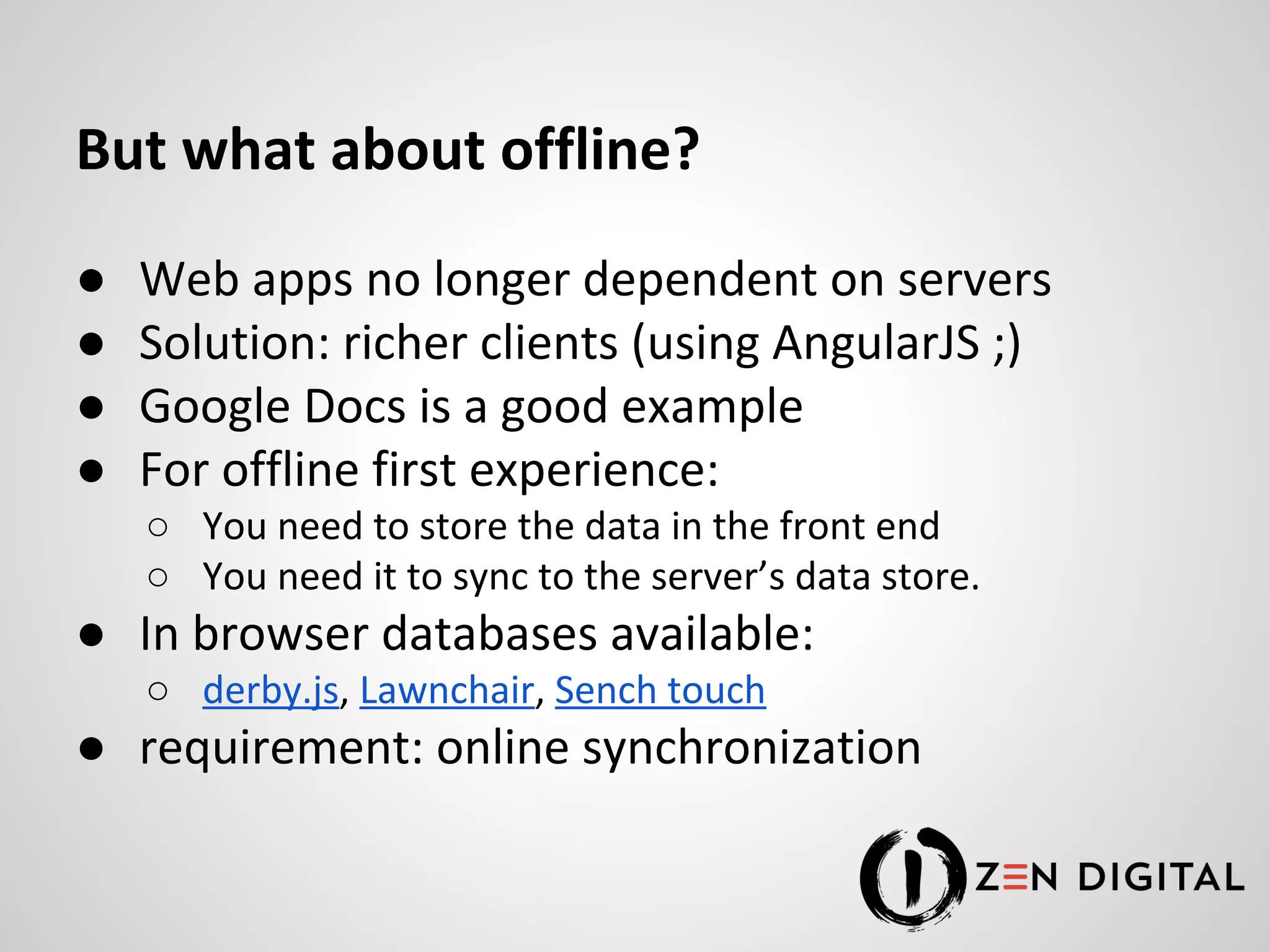 But what about offline? ● Web apps no longer dependent on servers ● Solution: richer clients (using AngularJS ;) ● Google Docs is a good example ● For offline first experience: ○ You need to store the data in the front end ○ You need it to sync to the server’s data store. ● In browser databases available: ○ derby.js, Lawnchair, Sench touch ● requirement: online synchronization 