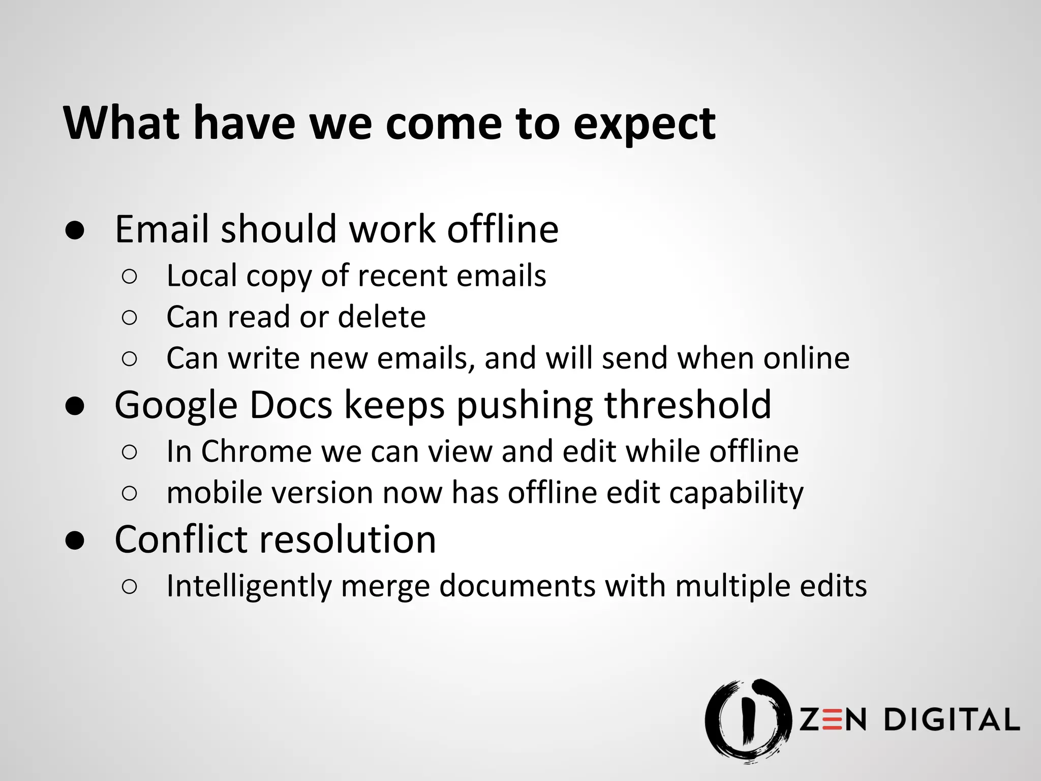 What have we come to expect ● Email should work offline ○ Local copy of recent emails ○ Can read or delete ○ Can write new emails, and will send when online ● Google Docs keeps pushing threshold ○ In Chrome we can view and edit while offline ○ mobile version now has offline edit capability ● Conflict resolution ○ Intelligently merge documents with multiple edits 