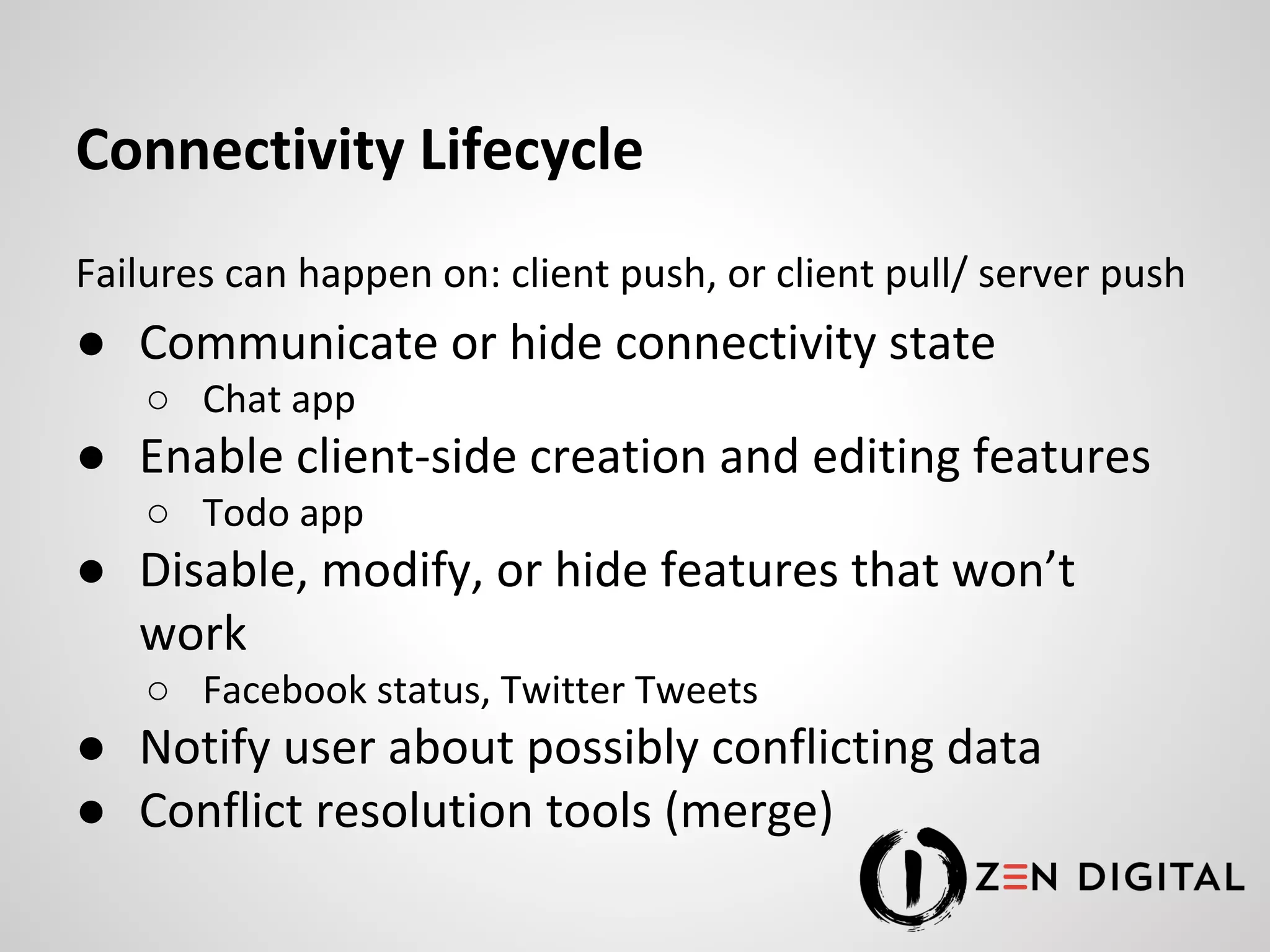 Connectivity Lifecycle Failures can happen on: client push, or client pull/ server push ● Communicate or hide connectivity state ○ Chat app ● Enable client-side creation and editing features ○ Todo app ● Disable, modify, or hide features that won’t work ○ Facebook status, Twitter Tweets ● Notify user about possibly conflicting data ● Conflict resolution tools (merge) 