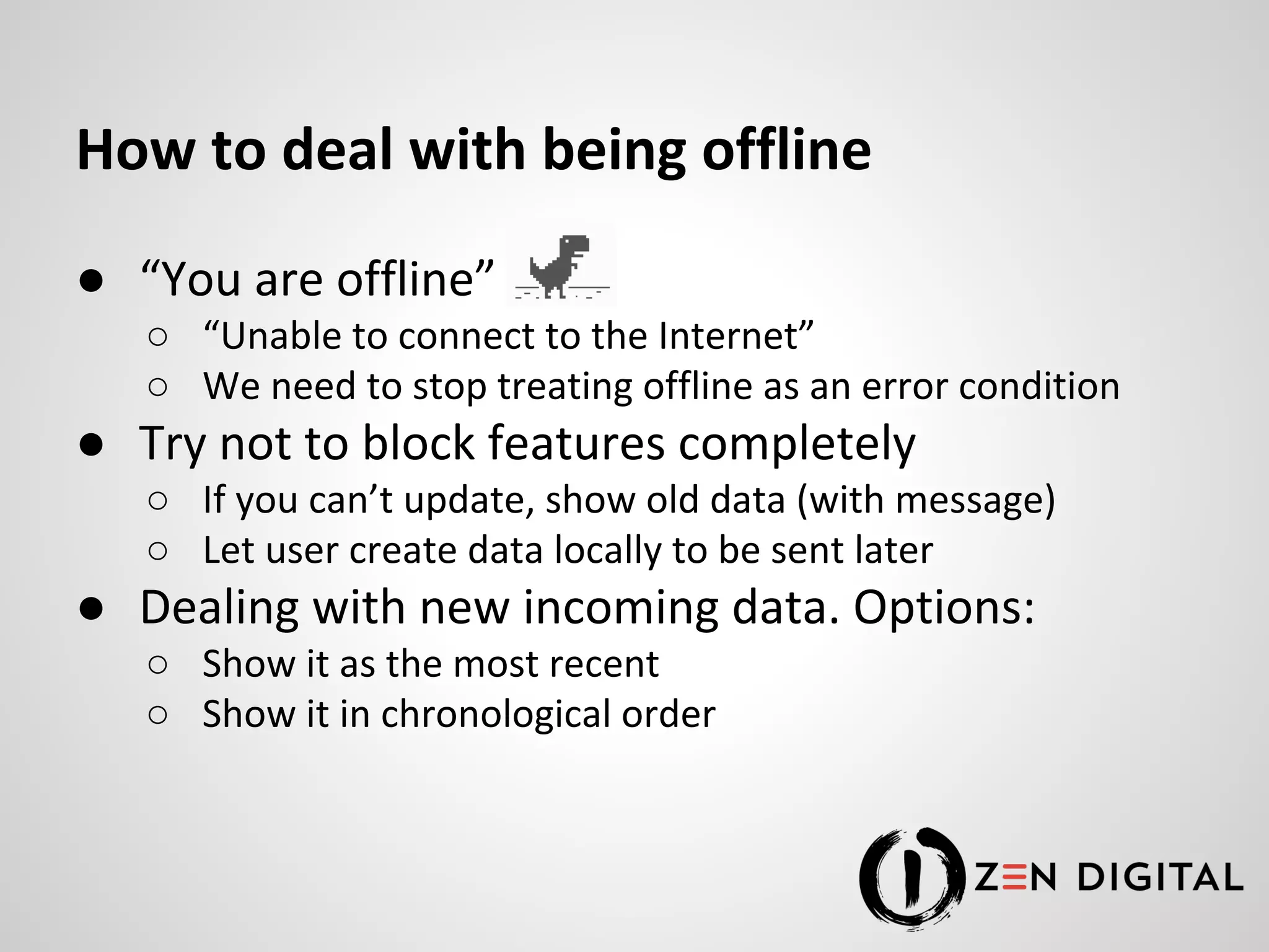 How to deal with being offline ● “You are offline” ○ “Unable to connect to the Internet” ○ We need to stop treating offline as an error condition ● Try not to block features completely ○ If you can’t update, show old data (with message) ○ Let user create data locally to be sent later ● Dealing with new incoming data. Options: ○ Show it as the most recent ○ Show it in chronological order 