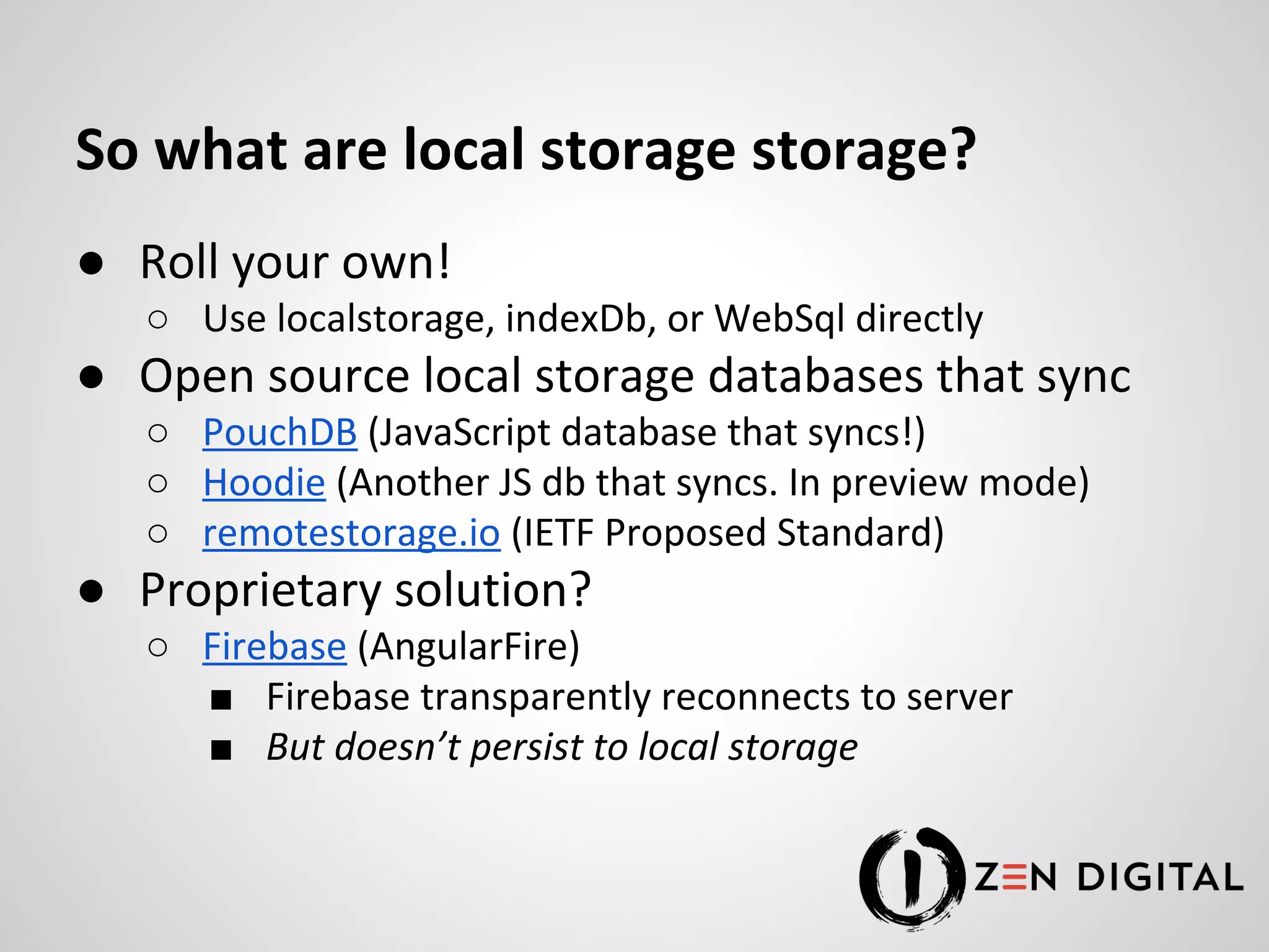 So what are local storage storage? ● Roll your own! ○ Use localstorage, indexDb, or WebSql directly ● Open source local storage databases that sync ○ PouchDB (JavaScript database that syncs!) ○ Hoodie (Another JS db that syncs. In preview mode) ○ remotestorage.io (IETF Proposed Standard) ● Proprietary solution? ○ Firebase (AngularFire) ■ Firebase transparently reconnects to server ■ But doesn’t persist to local storage 