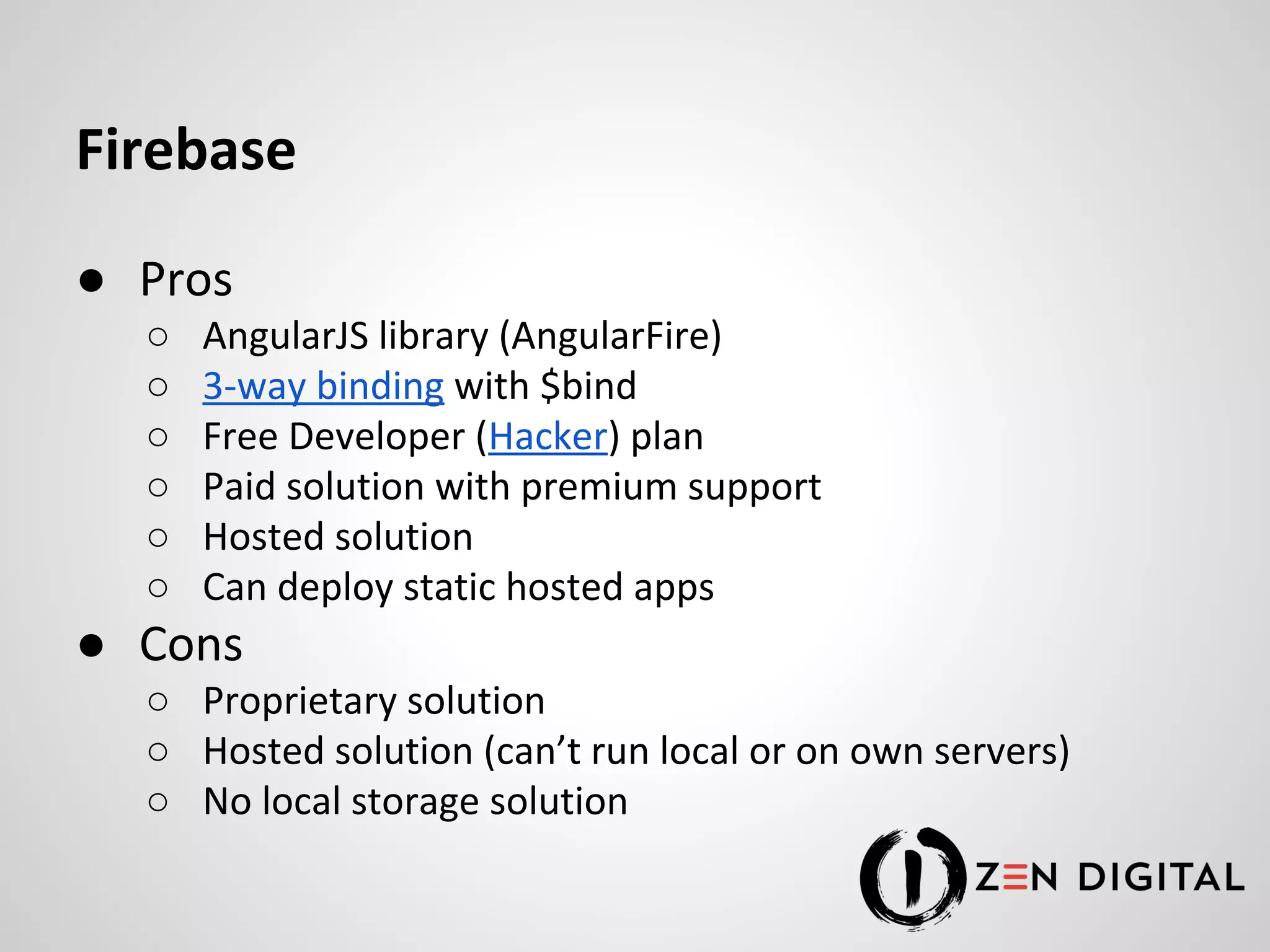 Firebase ● Pros ○ AngularJS library (AngularFire) ○ 3-way binding with $bind ○ Free Developer (Hacker) plan ○ Paid solution with premium support ○ Hosted solution ○ Can deploy static hosted apps ● Cons ○ Proprietary solution ○ Hosted solution (can’t run local or on own servers) ○ No local storage solution 