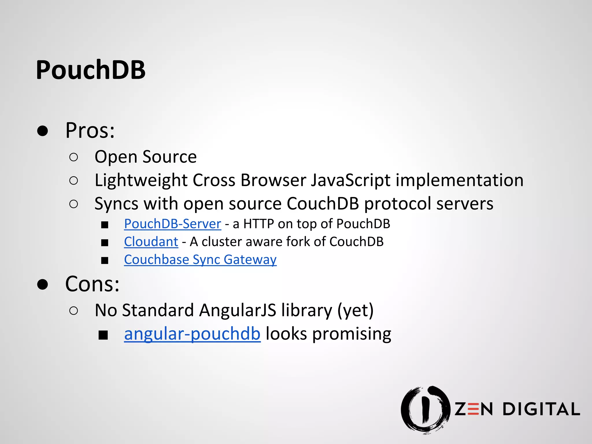 PouchDB ● Pros: ○ Open Source ○ Lightweight Cross Browser JavaScript implementation ○ Syncs with open source CouchDB protocol servers ■ PouchDB-Server - a HTTP on top of PouchDB ■ Cloudant - A cluster aware fork of CouchDB ■ Couchbase Sync Gateway ● Cons: ○ No Standard AngularJS library (yet) ■ angular-pouchdb looks promising 