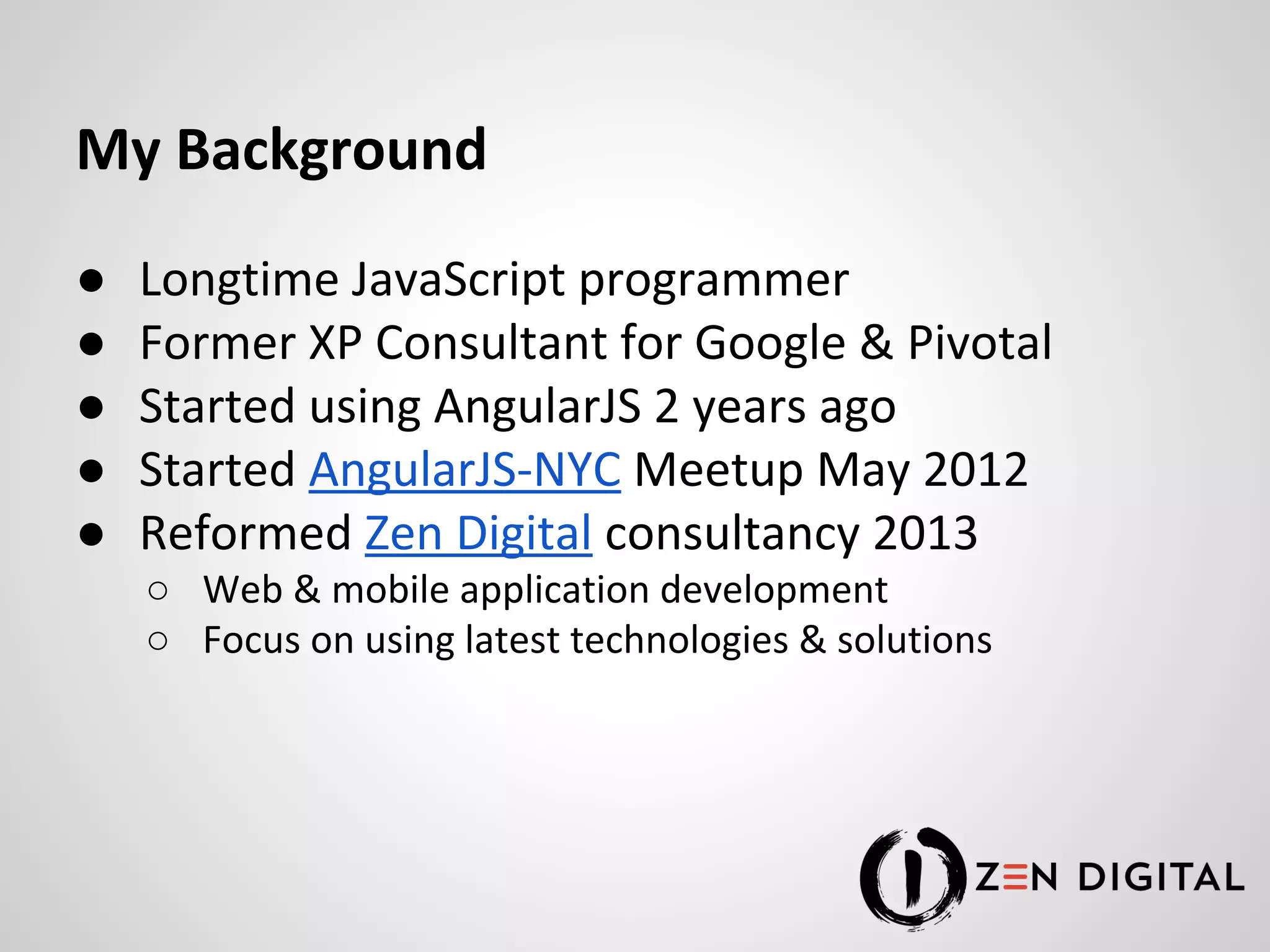 My Background ● Longtime JavaScript programmer ● Former XP Consultant for Google & Pivotal ● Started using AngularJS 2 years ago ● Started AngularJS-NYC Meetup May 2012 ● Reformed Zen Digital consultancy 2013 ○ Web & mobile application development ○ Focus on using latest technologies & solutions 