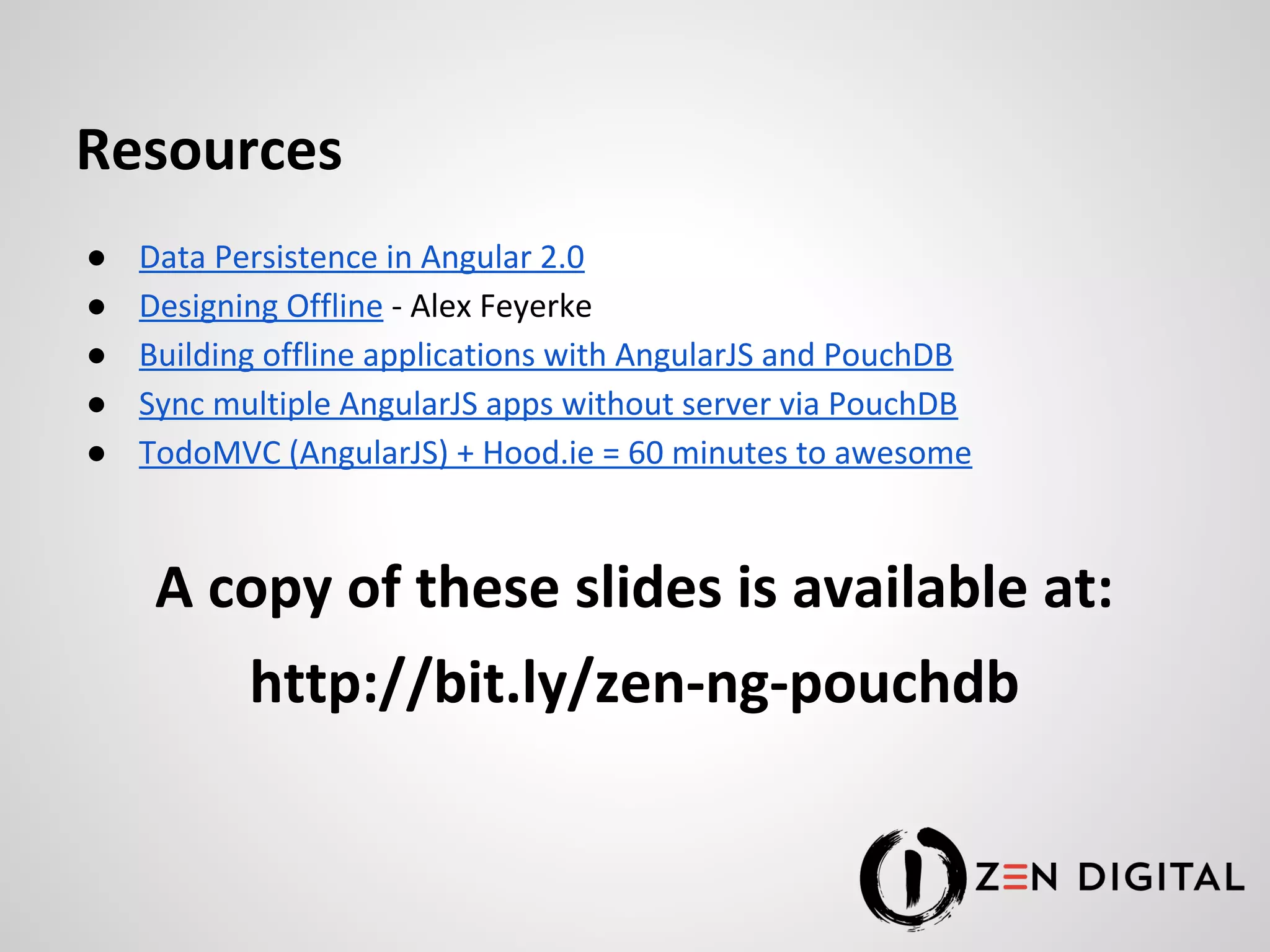 Resources ● Data Persistence in Angular 2.0 ● Designing Offline - Alex Feyerke ● Building offline applications with AngularJS and PouchDB ● Sync multiple AngularJS apps without server via PouchDB ● TodoMVC (AngularJS) + Hood.ie = 60 minutes to awesome A copy of these slides is available at: http://bit.ly/zen-ng-pouchdb 