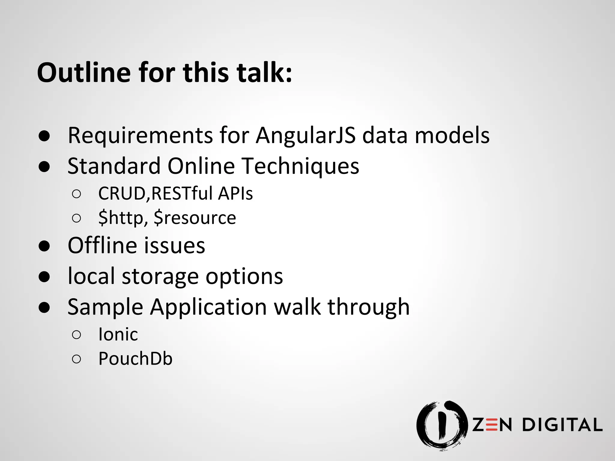 Outline for this talk: ● Requirements for AngularJS data models ● Standard Online Techniques ○ CRUD,RESTful APIs ○ $http, $resource ● Offline issues ● local storage options ● Sample Application walk through ○ Ionic ○ PouchDb 