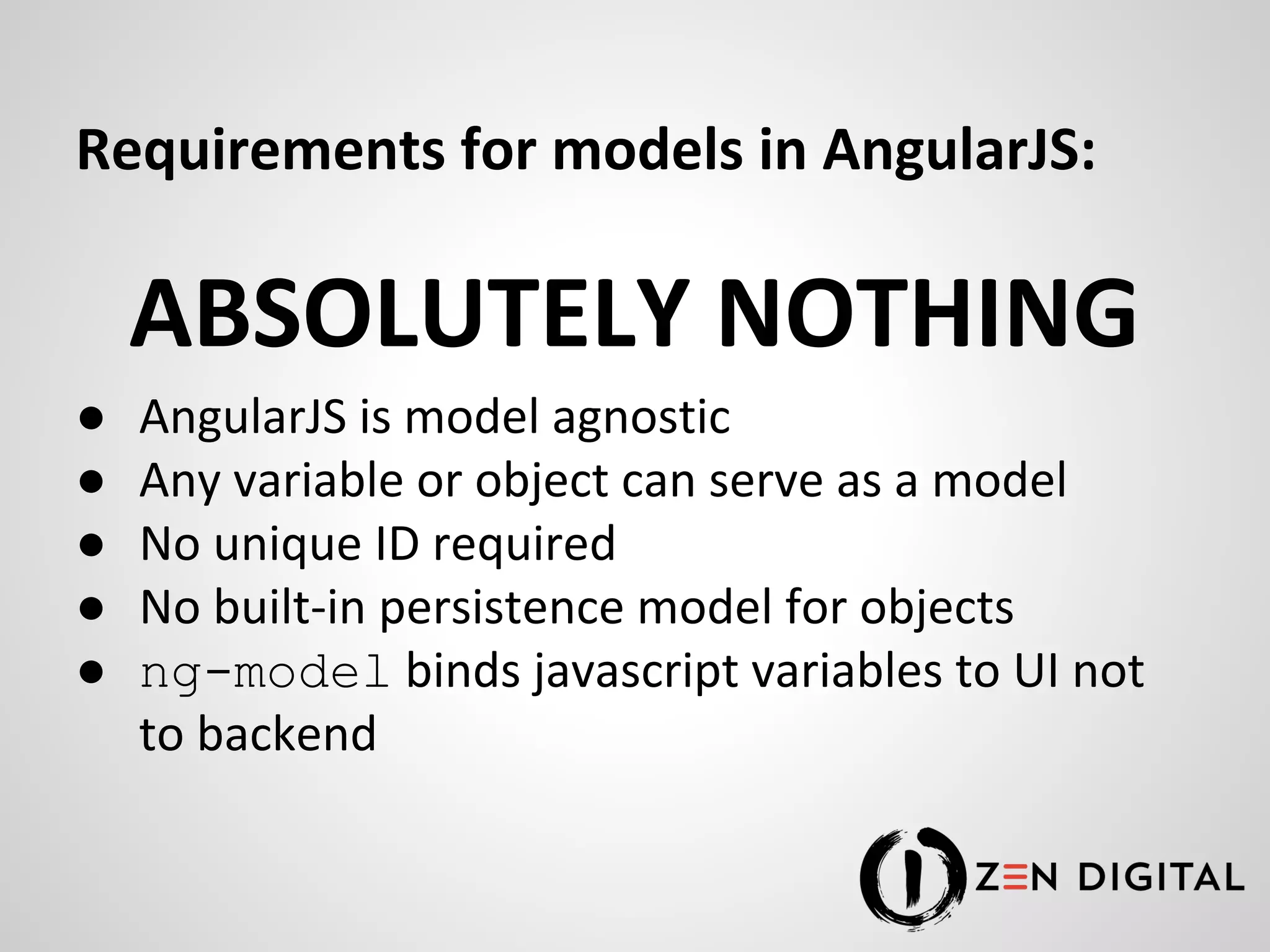 Requirements for models in AngularJS: ABSOLUTELY NOTHING ● AngularJS is model agnostic ● Any variable or object can serve as a model ● No unique ID required ● No built-in persistence model for objects ● ng-model binds javascript variables to UI not to backend 