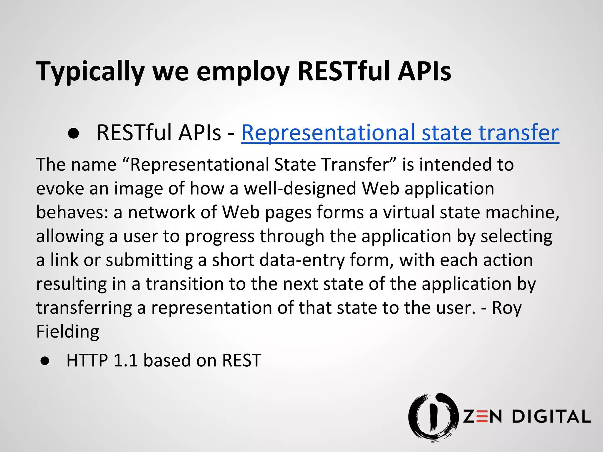 Typically we employ RESTful APIs ● RESTful APIs - Representational state transfer The name “Representational State Transfer” is intended to evoke an image of how a well-designed Web application behaves: a network of Web pages forms a virtual state machine, allowing a user to progress through the application by selecting a link or submitting a short data-entry form, with each action resulting in a transition to the next state of the application by transferring a representation of that state to the user. - Roy Fielding ● HTTP 1.1 based on REST 