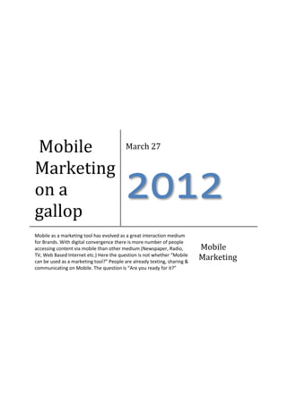 Mobile                                    March 27

Marketing
on a
gallop
                                          2012
Mobile as a marketing tool has evolved as a great interaction medium
for Brands. With digital convergence there is more number of people
accessing content via mobile than other medium (Newspaper, Radio,         Mobile
TV, Web Based Internet etc.) Here the question is not whether “Mobile
can be used as a marketing tool?” People are already texting, sharing &
                                                                          Marketing
communicating on Mobile. The question is “Are you ready for it?”
 