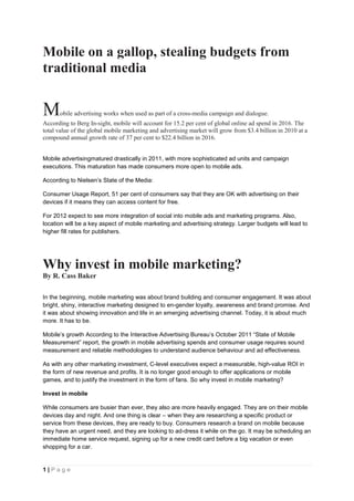 Mobile on a gallop, stealing budgets from
traditional media


M     obile advertising works when used as part of a cross-media campaign and dialogue.
According to Berg In-sight, mobile will account for 15.2 per cent of global online ad spend in 2016. The
total value of the global mobile marketing and advertising market will grow from $3.4 billion in 2010 at a
compound annual growth rate of 37 per cent to $22.4 billion in 2016.


Mobile advertisingmatured drastically in 2011, with more sophisticated ad units and campaign
executions. This maturation has made consumers more open to mobile ads.

According to Nielsen’s State of the Media:

Consumer Usage Report, 51 per cent of consumers say that they are OK with advertising on their
devices if it means they can access content for free.

For 2012 expect to see more integration of social into mobile ads and marketing programs. Also,
location will be a key aspect of mobile marketing and advertising strategy. Larger budgets will lead to
higher fill rates for publishers.




Why invest in mobile marketing?
By R. Cass Baker

In the beginning, mobile marketing was about brand building and consumer engagement. It was about
bright, shiny, interactive marketing designed to en-gender loyalty, awareness and brand promise. And
it was about showing innovation and life in an emerging advertising channel. Today, it is about much
more. It has to be.

Mobile’s growth According to the Interactive Advertising Bureau’s October 2011 ―State of Mobile
Measurement‖ report, the growth in mobile advertising spends and consumer usage requires sound
measurement and reliable methodologies to understand audience behaviour and ad effectiveness.

As with any other marketing investment, C-level executives expect a measurable, high-value ROI in
the form of new revenue and profits. It is no longer good enough to offer applications or mobile
games, and to justify the investment in the form of fans. So why invest in mobile marketing?

Invest in mobile

While consumers are busier than ever, they also are more heavily engaged. They are on their mobile
devices day and night. And one thing is clear – when they are researching a specific product or
service from these devices, they are ready to buy. Consumers research a brand on mobile because
they have an urgent need, and they are looking to ad-dress it while on the go. It may be scheduling an
immediate home service request, signing up for a new credit card before a big vacation or even
shopping for a car.


1|Page
 