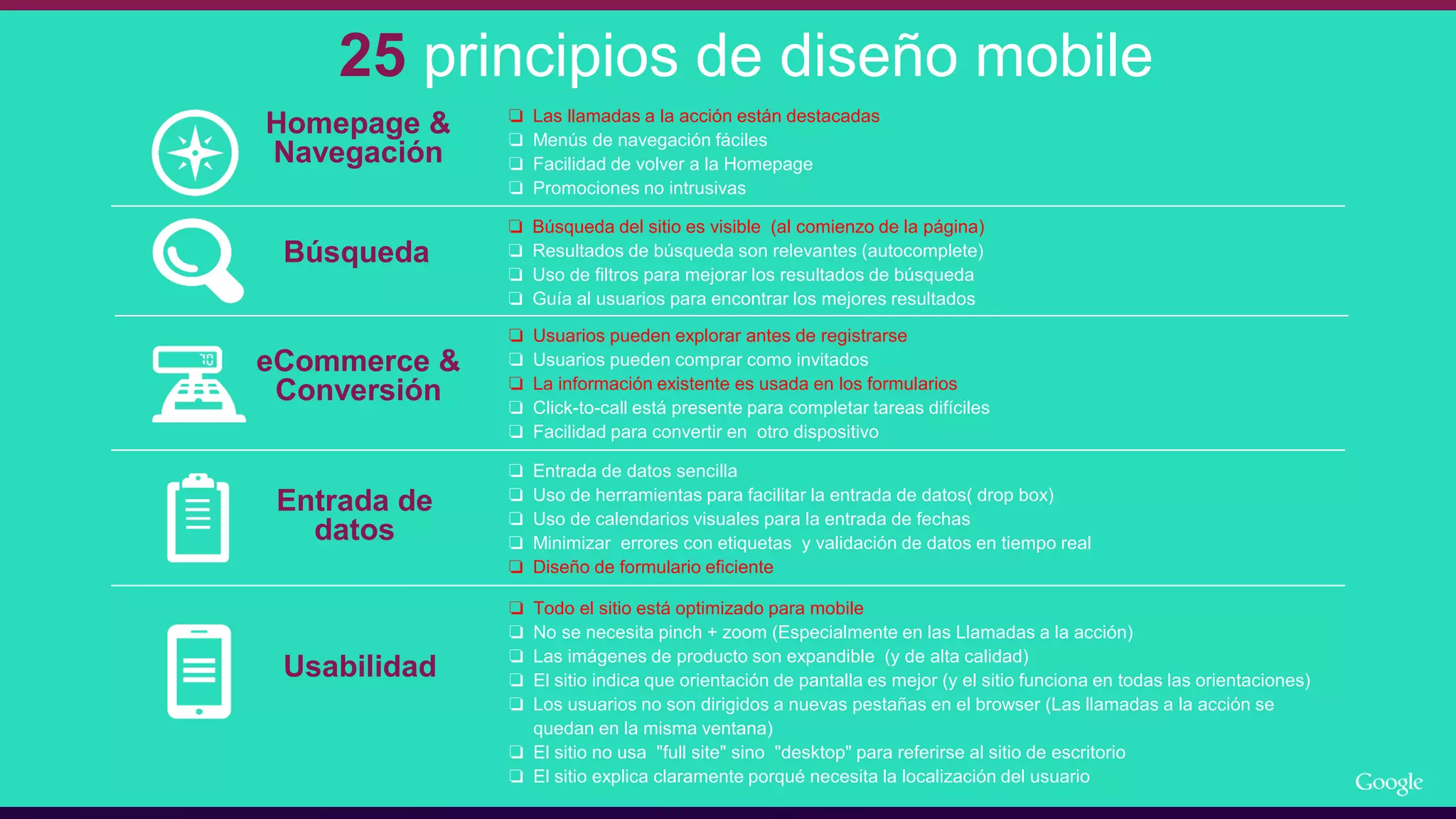 25 principios de diseño mobile
Homepage &
Navegación
Búsqueda
eCommerce &
Conversión
Entrada de
datos
❏ Búsqueda del sitio es visible (al comienzo de la página)
❏ Resultados de búsqueda son relevantes (autocomplete)
❏ Uso de filtros para mejorar los resultados de búsqueda
❏ Guía al usuarios para encontrar los mejores resultados
❏ Usuarios pueden explorar antes de registrarse
❏ Usuarios pueden comprar como invitados
❏ La información existente es usada en los formularios
❏ Click-to-call está presente para completar tareas difíciles
❏ Facilidad para convertir en otro dispositivo
❏ Entrada de datos sencilla
❏ Uso de herramientas para facilitar la entrada de datos( drop box)
❏ Uso de calendarios visuales para la entrada de fechas
❏ Minimizar errores con etiquetas y validación de datos en tiempo real
❏ Diseño de formulario eficiente
❏ Todo el sitio está optimizado para mobile
❏ No se necesita pinch + zoom (Especialmente en las Llamadas a la acción)
❏ Las imágenes de producto son expandible (y de alta calidad)
❏ El sitio indica que orientación de pantalla es mejor (y el sitio funciona en todas las orientaciones)
❏ Los usuarios no son dirigidos a nuevas pestañas en el browser (Las llamadas a la acción se
quedan en la misma ventana)
❏ El sitio no usa "full site" sino "desktop" para referirse al sitio de escritorio
❏ El sitio explica claramente porqué necesita la localización del usuario
Usabilidad
❏ Las llamadas a la acción están destacadas
❏ Menús de navegación fáciles
❏ Facilidad de volver a la Homepage
❏ Promociones no intrusivas
 