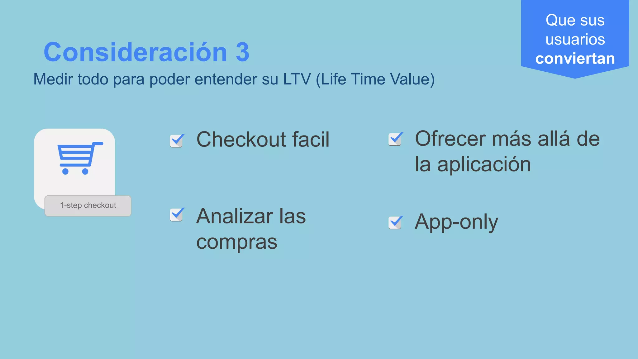 Checkout facil
Analizar las
compras
Consideración 3
Medir todo para poder entender su LTV (Life Time Value)
Ofrecer más allá de
la aplicación
App-only
Que sus
usuarios
conviertan
1-step checkout
 