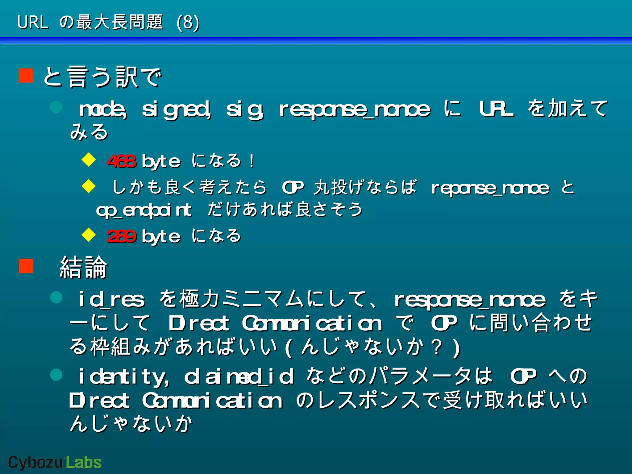 URL の最大長問題 (8) と言う訳で mode, signed, sig, response_nonce  に  URL  を加えてみる 468  byte  になる！ しかも良く考えたら  OP  丸投げならば  reponse_nonce  と  op_endpoint  だけあれば良さそう 289  byte  になる 結論 id_res  を極力ミニマムにして、 response_nonce  をキーにして  Direct Communication  で  OP  に問い合わせる枠組みがあればいい ( んじゃないか？ ) identity, claimed_id  などのパラメータは  OP  への  Direct Communication  のレスポンスで受け取ればいいんじゃないか 
