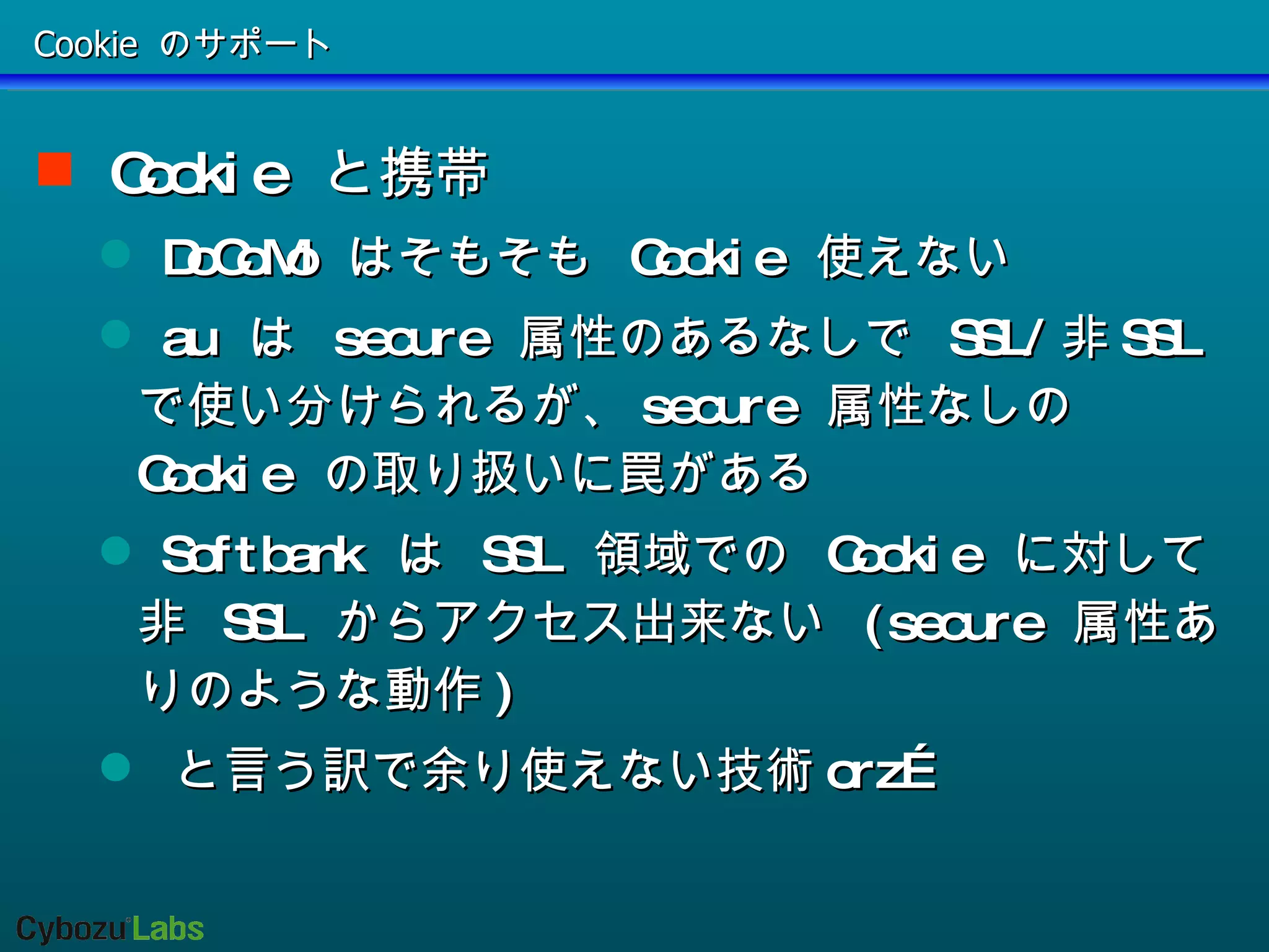 Cookie のサポート Cookie  と携帯  DoCoMo  はそもそも  Cookie  使えない au  は  secure  属性のあるなしで  SSL/ 非 SSL  で使い分けられるが、 secure  属性なしの  Cookie  の取り扱いに罠がある Softbank  は  SSL  領域での  Cookie  に対して非  SSL  からアクセス出来ない  (secure  属性ありのような動作 ) と言う訳で余り使えない技術 orz… 