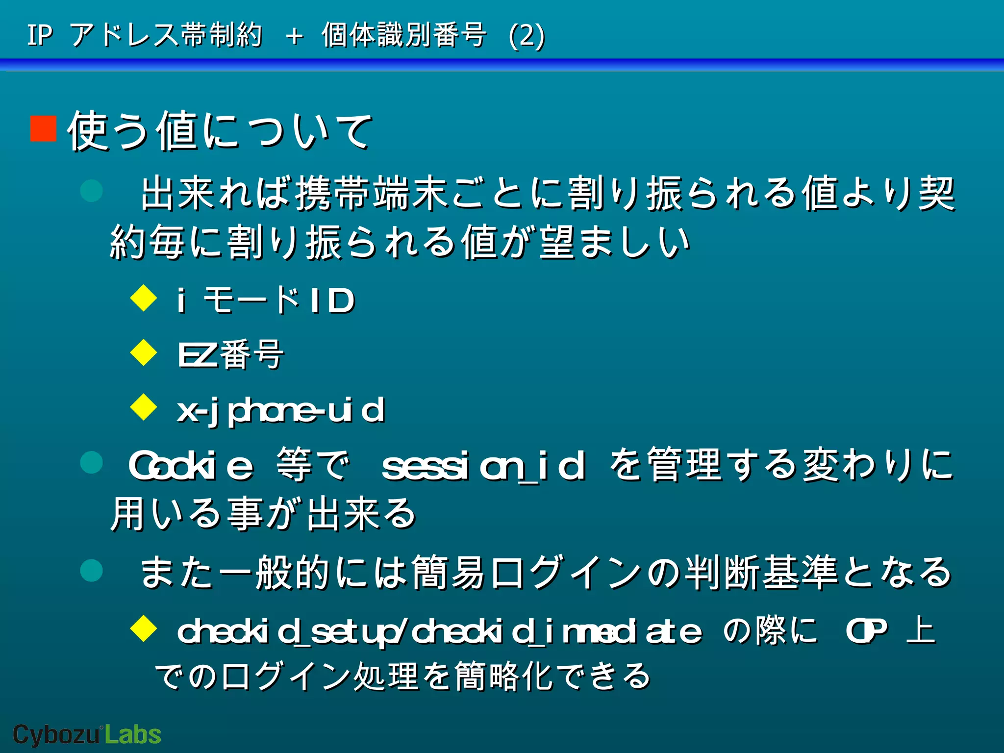 IP アドレス帯制約 + 個体識別番号 (2) 使う値について 出来れば携帯端末ごとに割り振られる値より契約毎に割り振られる値が望ましい i モード ID EZ 番号 x-jphone-uid Cookie  等で  session_id  を管理する変わりに用いる事が出来る また一般的には簡易ログインの判断基準となる  checkid_setup/checkid_immediate  の際に  OP  上でのログイン処理を簡略化できる 