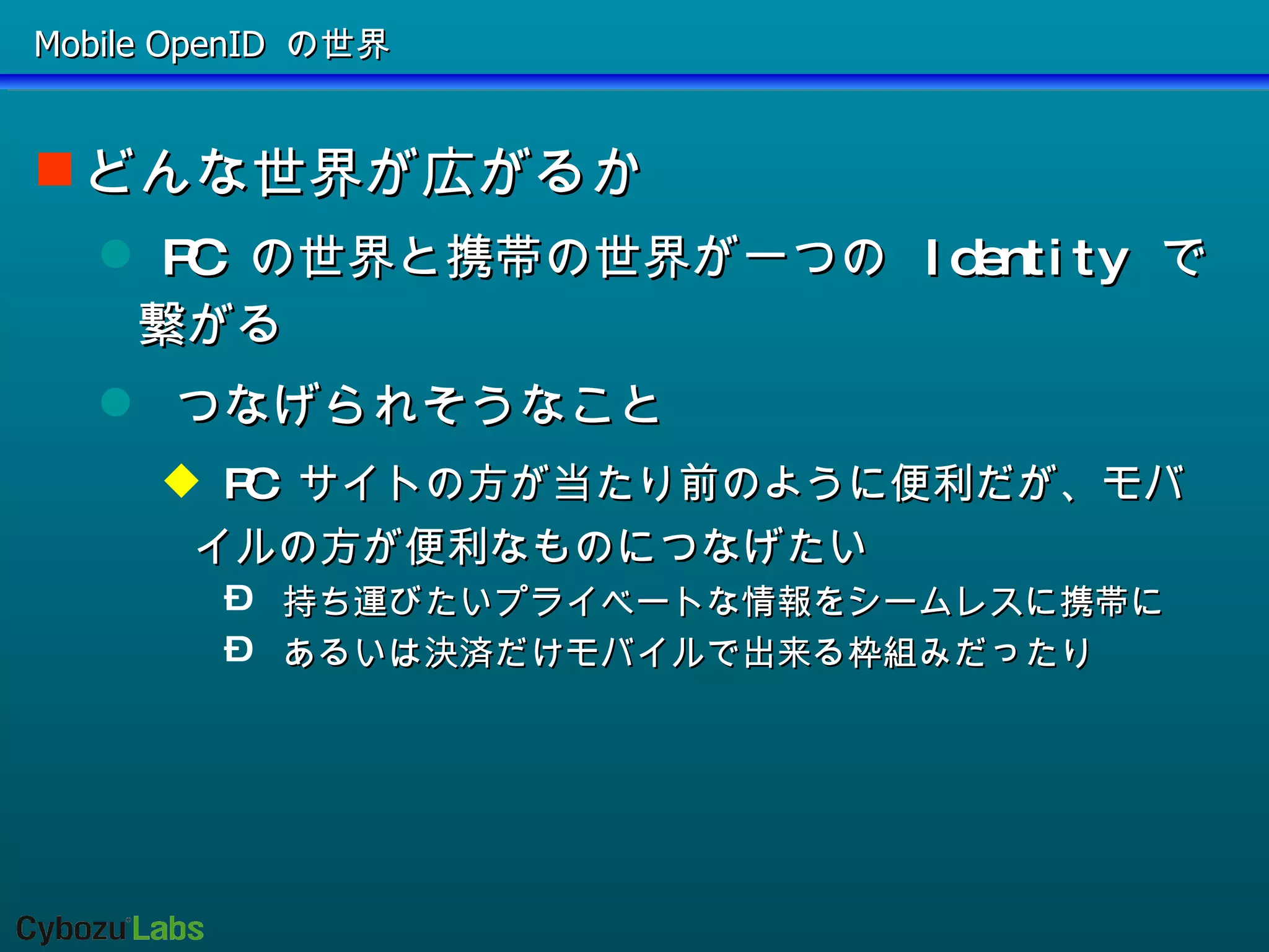 Mobile OpenID の世界 どんな世界が広がるか PC の世界と携帯の世界が一つの Identity で繋がる つなげられそうなこと PC サイトの方が当たり前のように便利だが、モバイルの方が便利なものにつなげたい 持ち運びたいプライベートな情報をシームレスに携帯に あるいは決済だけモバイルで出来る枠組みだったり 