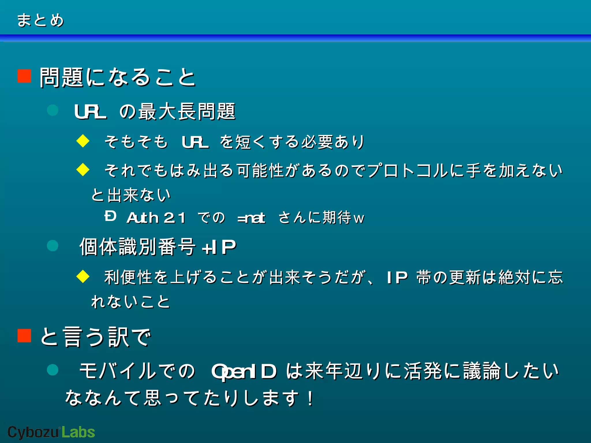 まとめ 問題になること URL  の最大長問題 そもそも  URL  を短くする必要あり それでもはみ出る可能性があるのでプロトコルに手を加えないと出来ない Auth 2.1  での  =nat  さんに期待ｗ 個体識別番号 +IP 利便性を上げることが出来そうだが、 IP  帯の更新は絶対に忘れないこと と言う訳で モバイルでの  OpenID  は来年辺りに活発に議論したいななんて思ってたりします！ 