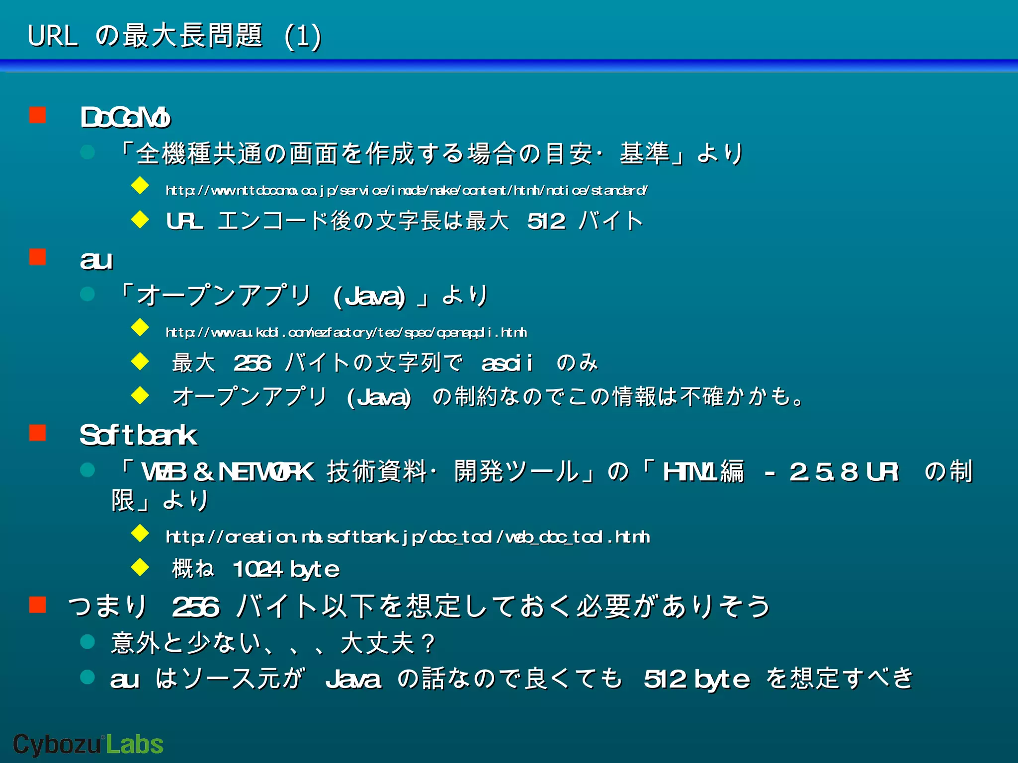 URL の最大長問題 (1) DoCoMo 「全機種共通の画面を作成する場合の目安・基準」より http://www.nttdocomo.co.jp/service/imode/make/content/html/notice/standard/ URL  エンコード後の文字長は最大  512  バイト au 「オープンアプリ  (Java) 」より  http://www.au.kddi.com/ezfactory/tec/spec/openappli.html 最大  256  バイトの文字列で  ascii  のみ オープンアプリ  (Java)  の制約なのでこの情報は不確かかも。 Softbank 「 WEB & NETWORK  技術資料・開発ツール」の「 HTML 編  - 2.5.8 URI  の制限」より http://creation.mb.softbank.jp/doc_tool/web_doc_tool.html 概ね  1024 byte つまり  256  バイト以下を想定しておく必要がありそう 意外と少ない、、、大丈夫？ au  はソース元が  Java  の話なので良くても  512 byte  を想定すべき 