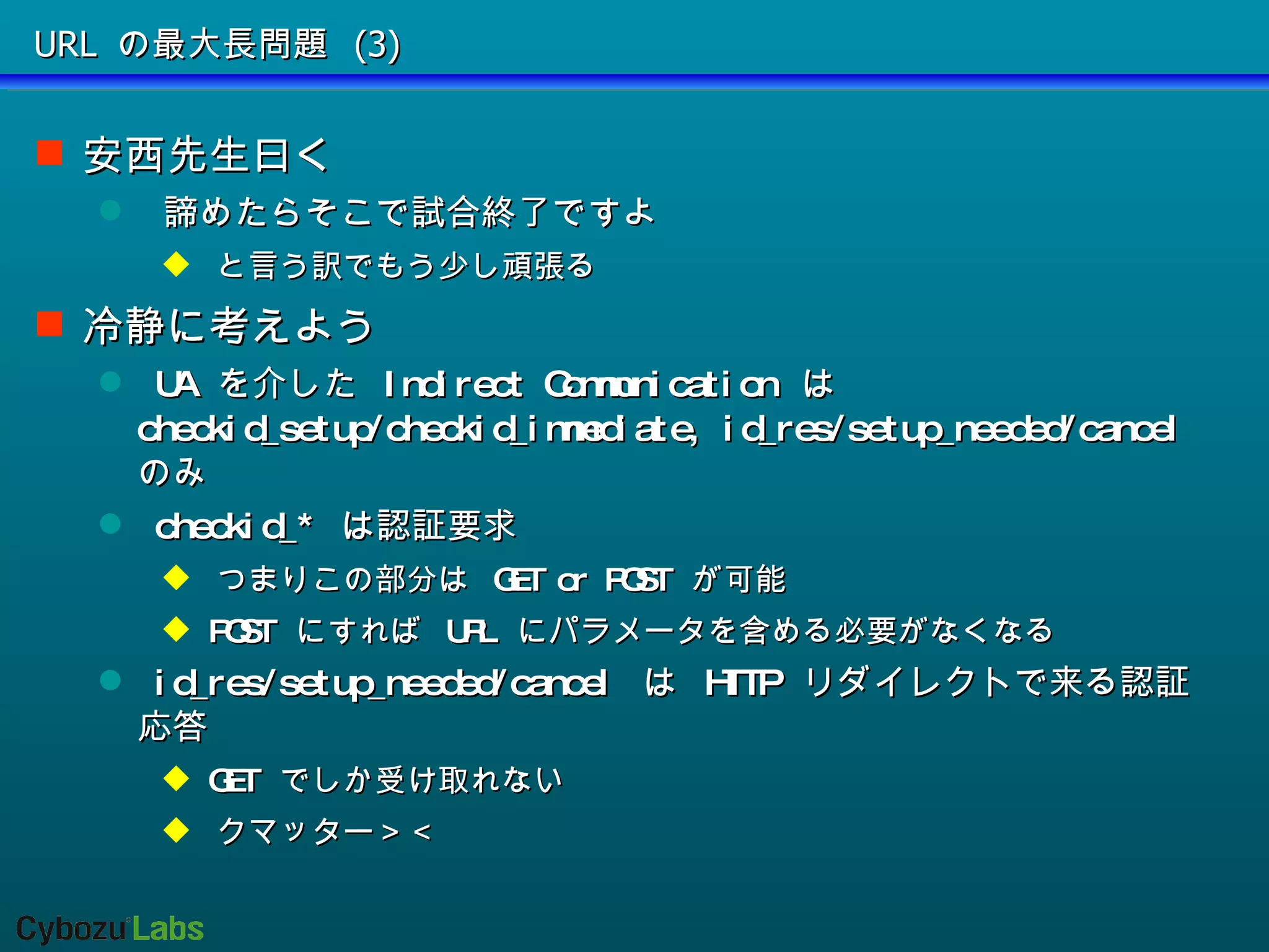 URL の最大長問題 (3) 安西先生曰く 諦めたらそこで試合終了ですよ と言う訳でもう少し頑張る 冷静に考えよう UA  を介した  Indirect Communication  は  checkid_setup/checkid_immediate, id_res/setup_needed/cancel  のみ checkid_*  は認証要求 つまりこの部分は  GET or POST  が可能 POST  にすれば  URL  にパラメータを含める必要がなくなる id_res/setup_needed/cancel  は  HTTP  リダイレクトで来る認証応答 GET  でしか受け取れない クマッター＞＜ 