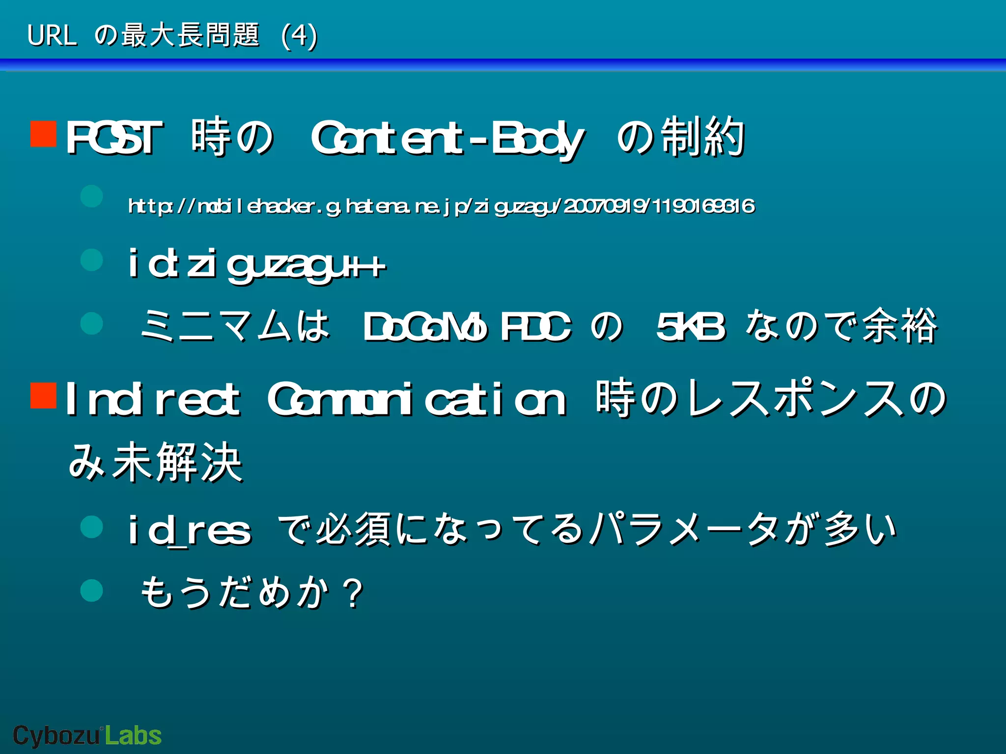 URL の最大長問題 (4) POST  時の  Content-Body  の制約 http://mobilehacker.g.hatena.ne.jp/ziguzagu/20070919/1190169316 id:ziguzagu++ ミニマムは  DoCoMo PDC  の  5KB  なので余裕 Indirect Communication  時のレスポンスのみ未解決 id_res  で必須になってるパラメータが多い もうだめか？ 