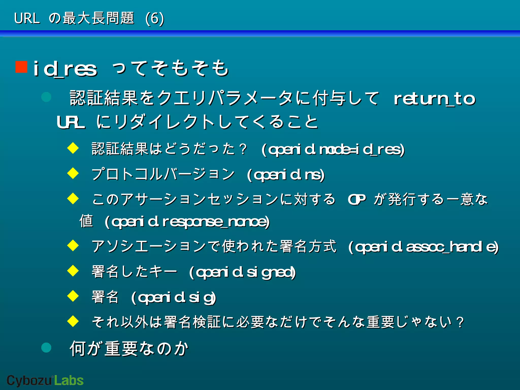 URL の最大長問題 (6) id_res  ってそもそも 認証結果をクエリパラメータに付与して  return_to URL  にリダイレクトしてくること 認証結果はどうだった？  (openid.mode=id_res) プロトコルバージョン  (openid.ns) このアサーションセッションに対する  OP  が発行する一意な値  (openid.response_nonce) アソシエーションで使われた署名方式  (openid.assoc_handle) 署名したキー  (openid.signed) 署名  (openid.sig) それ以外は署名検証に必要なだけでそんな重要じゃない？ 何が重要なのか 
