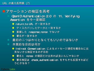 URL の最大長問題 (7) アサーションの検証を再考 OpenID Authentication 2.0  の  11. Verifying Assertion  を今一度確認 return_to URL  が一致するか ディスカバリしたデータと一致するか 重複した  response_nonce  でないか 署名が一致するか 最初の二つはわりとなくてもいいのではないか 本質的な目的は何か Indirect Communication  によるメッセージ通信を鵜呑みに出来ないから検証するのが目的 署名と  nonce  の確認だけ出来れば良いんじゃないか 署名検証は  check_authentication  をそもそも拡張すればどうにかなる？ 