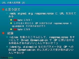 URL の最大長問題 (8) と言う訳で mode, signed, sig, response_nonce  に  URL  を加えてみる 468  byte  になる！ しかも良く考えたら  OP  丸投げならば  reponse_nonce  と  op_endpoint  だけあれば良さそう 289  byte  になる 結論 id_res  を極力ミニマムにして、 response_nonce  をキーにして  Direct Communication  で  OP  に問い合わせる枠組みがあればいい ( んじゃないか？ ) identity, claimed_id  などのパラメータは  OP  への  Direct Communication  のレスポンスで受け取ればいいんじゃないか 